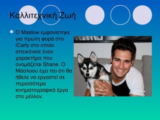 Καλλιτεχνική Ζωή
Ο Maslow εμφανίστηκε
για πρώτη φορά στο
iCarly στο οποίο
απεικόνισε έναν
χαρακτήρα που
ονομάζεται Shane. Ο
Μάσλοου έχει πει ότι θα
ήθελε να εργαστεί σε
περισσότερα
κινηματογραφικά έργα
στο μέλλον.
 