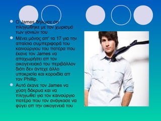  O James δήλωσε ότι
πληγώθηκε με τον χωρισμό
των γονιών του
 Μένει μόνος απ' τα 17 για την
απαίσια συμπεριφορά του
καινούργιου του πατέρα που
έκανε τον James να
αποχωρήσει απ τον
οικογενειακό του περιβάλλον
διότι δεν άντεχε άλλο
υποκρισία και κοροιδία απ
τον Phillip.
 Αυτό έκανε τον James να
χύση δάκρυα και να
πληγωθεί για τον καινούργιο
πατέρα που τον ανάγκασε να
φύγει απ την οικογενειά του
 