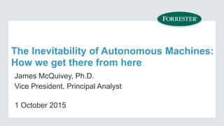 The Inevitability of Autonomous Machines:  
How we get there from here
James McQuivey, Ph.D.
Vice President, Principal Analyst
1 October 2015
 