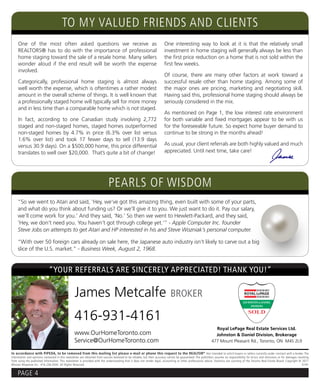 TO MY VALUED FRIENDS AND CLIENTS
     One of the most often asked questions we receive as                                                                One interesting way to look at it is that the relatively small
     REALTORS® has to do with the importance of professional                                                            investment in home staging will generally always be less than
     home staging toward the sale of a resale home. Many sellers                                                        the first price reduction on a home that is not sold within the
     wonder aloud if the end result will be worth the expense                                                           first few weeks.
     involved.
                                                                                                                        Of course, there are many other factors at work toward a
     Categorically, professional home staging is almost always                                                          successful resale other than home staging. Among some of
     well worth the expense, which is oftentimes a rather modest                                                        the major ones are pricing, marketing and negotiating skill.
     amount in the overall scheme of things. It is well known that                                                      Having said this, professional home staging should always be
     a professionally staged home will typically sell for more money                                                    seriously considered in the mix.
     and in less time than a comparable home which is not staged.
                                                                                                                        As mentioned on Page 1, the low interest rate environment
     In fact, according to one Canadian study involving 2,772                                                           for both variable and fixed mortgages appear to be with us
     staged and non-staged homes, staged homes outperformed                                                             for the foreseeable future. So expect home buyer demand to
     non-staged homes by 4.7% in price (6.3% over list versus                                                           continue to be strong in the months ahead!
     1.6% over list) and took 17 fewer days to sell (13.9 days
     versus 30.9 days). On a $500,000 home, this price differential                                                     As usual, your client referrals are both highly valued and much
     translates to well over $20,000. That’s quite a bit of change!                                                     appreciated. Until next time, take care!




                                                                            PEARLS OF WISDOM
     “So we went to Atari and said, ‘Hey, we’ve got this amazing thing, even built with some of your parts,
     and what do you think about funding us? Or we’ll give it to you. We just want to do it. Pay our salary,
     we’ll come work for you.’ And they said, ‘No.’ So then we went to Hewlett-Packard, and they said,
     ‘Hey, we don’t need you. You haven’t got through college yet.’” - Apple Computer Inc. founder
     Steve Jobs on attempts to get Atari and HP interested in his and Steve Wozniak’s personal computer.

     “With over 50 foreign cars already on sale here, the Japanese auto industry isn’t likely to carve out a big
     slice of the U.S. market.” - Business Week, August 2, 1968.


                             “YOUR REFERRALS ARE SINCERELY APPRECIATED! THANK YOU!”

                                                 James Metcalfe                                                              BROKER

                                                 416-931-4161
                                                                                                                                                                Royal LePage Real Estate Services Ltd.
                                                 www.OurHomeToronto.com                                                                                         Johnston & Daniel Division, Brokerage
                                                 Service@OurHomeToronto.com                                                                                   477 Mount Pleasant Rd., Toronto, ON M4S 2L9

In accordance with PIPEDA, to be removed from this mailing list please e-mail or phone this request to the REALTOR ® Not intended to solicit buyers or sellers currently under contract with a broker. The
information and opinions contained in this newsletter are obtained from sources believed to be reliable, but their accuracy cannot be guaranteed. The publishers assume no responsibility for errors and omissions or for damages resulting
from using the published information. This newsletter is provided with the understanding that it does not render legal, accounting or other professional advice. Statistics are courtesy of the Toronto Real Estate Board. Copyright © 2011
Mission Response Inc. 416.236.0543 All Rights Reserved.                                                                                                                                                                                D191


     PAGE 4
 