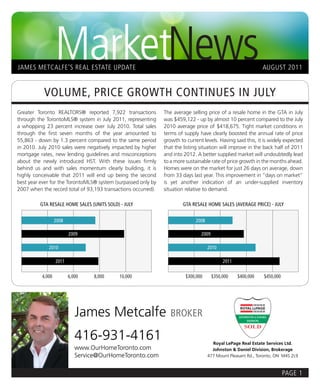 MarketNews
JAMES METCALFE’S REAL ESTATE UPDATE                                                                           AUGUST 2011


           VOLUME, PRICE GROWTH CONTINUES IN JULY
Greater Toronto REALTORS® reported 7,922 transactions          The average selling price of a resale home in the GTA in July
through the TorontoMLS® system in July 2011, representing      was $459,122 - up by almost 10 percent compared to the July
a whopping 23 percent increase over July 2010. Total sales     2010 average price of $418,675. Tight market conditions in
through the first seven months of the year amounted to         terms of supply have clearly boosted the annual rate of price
55,863 - down by 1.3 percent compared to the same period       growth to current levels. Having said this, it is widely expected
in 2010. July 2010 sales were negatively impacted by higher    that the listing situation will improve in the back half of 2011
mortgage rates, new lending guidelines and misconceptions      and into 2012. A better supplied market will undoubtedly lead
about the newly introduced HST. With these issues firmly       to a more sustainable rate of price growth in the months ahead.
behind us and with sales momentum clearly building, it is      Homes were on the market for just 26 days on average, down
highly conceivable that 2011 will end up being the second      from 33 days last year. This improvement in “days on market”
best year ever for the TorontoMLS® system (surpassed only by   is yet another indication of an under-supplied inventory
2007 when the record total of 93,193 transactions occurred).   situation relative to demand.

         GTA RESALE HOME SALES (UNITS SOLD) - JULY                     GTA RESALE HOME SALES (AVERAGE PRICE) - JULY


                  2008                                                       2008

                         2009                                                   2009

             2010                                                                   2010

                  2011                                                                      2011

          4,000          6,000    8,000     10,000                       $300,000      $350,000    $400,000   $450,000




                            James Metcalfe                        BROKER

                            416-931-4161                                              Royal LePage Real Estate Services Ltd.
                            www.OurHomeToronto.com                                    Johnston & Daniel Division, Brokerage
                            Service@OurHomeToronto.com                              477 Mount Pleasant Rd., Toronto, ON M4S 2L9



                                                                                                                         PAGE 1
 
