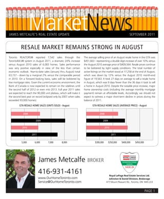 MarketNews
JAMES METCALFE’S REAL ESTATE UPDATE                                                                            SEPTEMBER 2011


           RESALE MARKET REMAINS STRONG IN AUGUST
Toronto REALTORS® reported 7,542 sales through the                  The average selling price of an August resale home in the GTA was
TorontoMLS® system in August 2011, a dramatic 24% increase          $451,663 - representing a double digit increase of over 10% versus
versus August 2010 sales of 6,083 homes. Sales performance          the August 2010 average price of $409,564. Resale prices continue
was very positive especially in view of the less than certain       to be bolstered by tight supply conditions. The total number of
economic outlook. Year-to-date sales (January thru August) total    active listings on the market stood at 17,258 at the end of August,
63,157 - down by a marginal 2% versus the comparable period         which was down by 12% versus the August 2010 month-end
in 2010. On a forward looking basis, sales will be bolstered by     figure of 19,563. It took 27 days on average to sell a resale home
low mortgage rates. Given the current economic environment, the     in August, which was 9 days fewer than the 36 days it took to sell
Bank of Canada is now expected to remain on the sidelines until     a home in August 2010. Despite the sizeable price increase, major
the second half of 2012 or even into 2013. Full year 2011 sales     home ownership costs (including the average monthly mortgage
are expected to reach the 90,000 unit plateau, which will make it   payment) remain at affordable levels. Accordingly, we should not
the second best year on record (eclipsed only by 2007 when sales    expect to witness a major short-term decline in prices during the
exceeded 93,000 homes).                                             balance of 2011.

         GTA RESALE HOME SALES (UNITS SOLD) - August                        GTA RESALE HOME SALES (AVERAGE PRICE) - August


             2008                                                                 2008

                        2009                                                          2009

            2010                                                                         2010

                     2011                                                                       2011

           5,000       6,000       7,000        8,000                         $300,000       $350,000   $400,000    $450,000




                            James Metcalfe                             BROKER

                            416-931-4161                                                    Royal LePage Real Estate Services Ltd.
                            www.OurHomeToronto.com                                          Johnston & Daniel Division, Brokerage
                            Service@OurHomeToronto.com                                    477 Mount Pleasant Rd., Toronto, ON M4S 2L9



                                                                                                                               PAGE 1
 