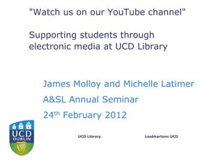 "Watch us on our YouTube channel"

Supporting students through
electronic media at UCD Library



   James Molloy and Michelle Latimer
   A&SL Annual Seminar
   24th February 2012

          UCD Library    Leabharlann UCD
 