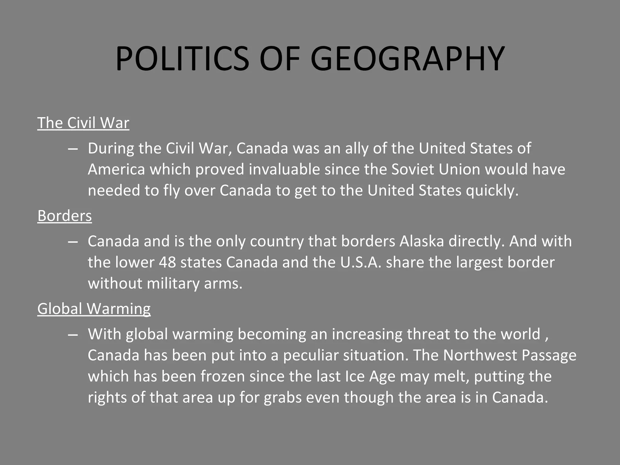 POLITICS OF GEOGRAPHY The Civil War During the Civil War, Canada was an ally of the United States of America which proved invaluable since the Soviet Union would have needed to fly over Canada to get to the United States quickly. Borders Canada and is the only country that borders Alaska directly. And with the lower 48 states Canada and the U.S.A. share the largest border without military arms. Global Warming With global warming becoming an increasing threat to the world , Canada has been put into a peculiar situation. The Northwest Passage which has been frozen since the last Ice Age may melt, putting the rights of that area up for grabs even though the area is in Canada. 