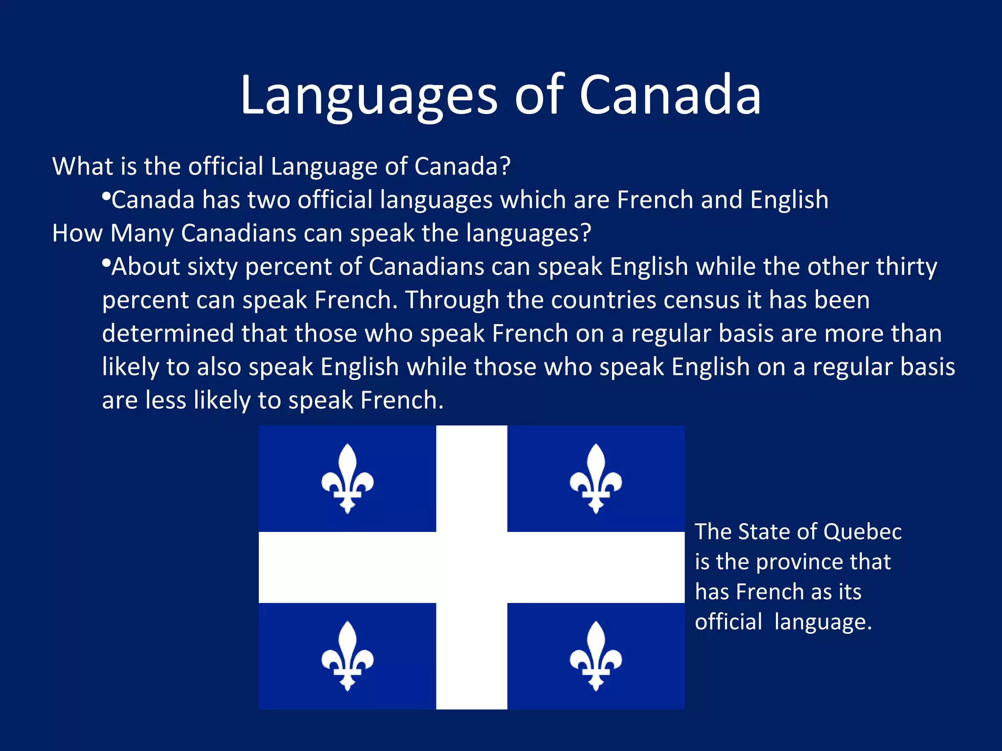 Languages of Canada What is the official Language of Canada? Canada has two official languages which are French and English How Many Canadians can speak the languages? About sixty percent of Canadians can speak English while the other thirty percent can speak French. Through the countries census it has been determined that those who speak French on a regular basis are more than likely to also speak English while those who speak English on a regular basis are less likely to speak French. The State of Quebec is the province that has French as its official  language. 