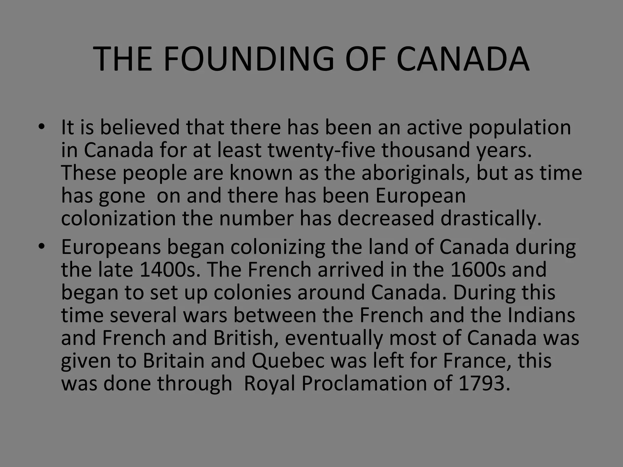 THE FOUNDING OF CANADA It is believed that there has been an active population in Canada for at least twenty-five thousand years. These people are known as the aboriginals, but as time has gone  on and there has been European colonization the number has decreased drastically. Europeans began colonizing the land of Canada during the late 1400s. The French arrived in the 1600s and began to set up colonies around Canada. During this time several wars between the French and the Indians and French and British, eventually most of Canada was given to Britain and Quebec was left for France, this was done through  Royal Proclamation of 1793. 