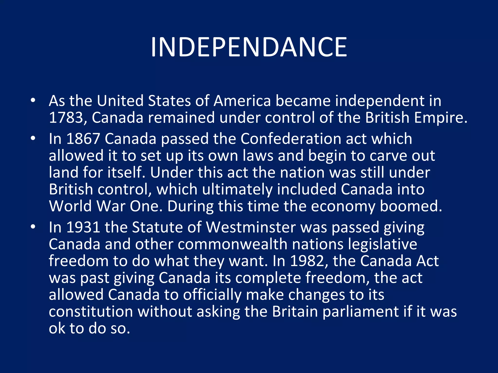 INDEPENDANCE As the United States of America became independent in 1783, Canada remained under control of the British Empire. In 1867 Canada passed the Confederation act which allowed it to set up its own laws and begin to carve out land for itself. Under this act the nation was still under British control, which ultimately included Canada into World War One. During this time the economy boomed. In 1931 the Statute of Westminster was passed giving Canada and other commonwealth nations legislative freedom to do what they want. In 1982, the Canada Act was past giving Canada its complete freedom, the act allowed Canada to officially make changes to its constitution without asking the Britain parliament if it was ok to do so. 
