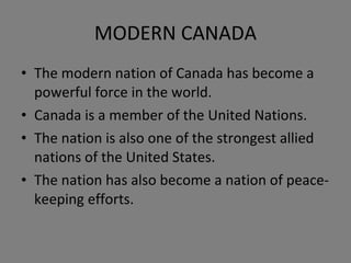 MODERN CANADA The modern nation of Canada has become a powerful force in the world. Canada is a member of the United Nations. The nation is also one of the strongest allied nations of the United States. The nation has also become a nation of peace-keeping efforts. 