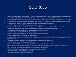 SOURCES "About Studying in Canada - Study Canada."  Schools in Canada: Universities, Colleges, Language Schools, Secondary Schools, Summer Camps - StudyCanada . Web. 24 July 2011. <http://www.studycanada.ca/english/climate.htm>. "Canada Act 1982."  Wikipedia, the Free Encyclopedia . Web. 24 July 2011. <http://en.wikipedia.org/wiki/Canada_Act_1982>. "Canadian Shield."  Wikipedia, the Free Encyclopedia . Web. 24 July 2011. <http://en.wikipedia.org/wiki/Canadian_Shield>. "Ethnic Origins of People in Canada."  Wikipedia, the Free Encyclopedia . Web. 24 July 2011. <http://en.wikipedia.org/wiki/Ethnic_origins_of_people_in_Canada>. "Fahrenheit to Celsius Converter - Conversion Chart, Formula."  Metric Conversion Charts - Calculators, Unit Converter Tables . Web. 24 July 2011. <http://www.asknumbers.com/FahrenheitToCelsiusConversion.aspx>. "File:Drake Bluesfest.jpg."  Wikipedia, the Free Encyclopedia . Web. 24 July 2011. <http://en.wikipedia.org/wiki/File:Drake_Bluesfest.jpg>. "File:Flag of Quebec.svg."  Wikipedia, the Free Encyclopedia . Web. 24 July 2011. <http://en.wikipedia.org/wiki/File:Flag_of_Quebec.svg>. "File:Great-Lakes-Basin.svg."  Wikipedia, the Free Encyclopedia . Web. 24 July 2011. <http://en.wikipedia.org/wiki/File:Great-Lakes-Basin.svg>. "Geography of Canada."  Wikipedia, the Free Encyclopedia . Wikipedia. Web. 24 July 2011. <http://en.wikipedia.org/wiki/Geography_of_Canada>. "History of Canada (1992–present)."  Wikipedia, the Free Encyclopedia . Web. 23 July 2011. "Pictures by Nanalex05 - Photobucket."  Image Hosting, Free Photo Sharing & Video Sharing at Photobucket . Web. 24 July 2011. <http://s175.photobucket.com/albums/w142/nanalex05/?action=view>. "Religion in Canada."  Wikipedia, the Free Encyclopedia . Web. 24 July 2011. <http://en.wikipedia.org/wiki/Religion_in_Canada>. The Universty of Texas, Austin . Web. 23 July 2011. 