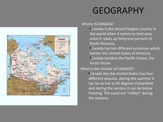 GEOGRAPHY Where IS CANADA? Canada is the second largest country in the world when it comes to land area, since it  takes up forty-one percent of North America. Canada has ten different provinces which border the United States of America. Canada borders the Pacific Ocean, the Arctic Ocean  What is the climate of CANADA? Canada like the United States has four different seasons, during the summer it can be as hot as 95 degrees Fahrenheit and during the winters it can be below freezing. The coast are “milder” during the seasons. 