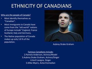ETHNICITY OF CANADIANS Who are the people of Canada? Most identify themselves as “Canadian”. Most immigrants to Canada have come from the “old world” nations of Europe include” England, France Scotland, Italy and Germany. The Native population of Canada makes up only 3.8 % of the population. Famous Canadians Include: Pamela Anderson, Actress/Model Aubrey Drake Graham, Actress/Singer Avril Lavigne, Singer Mike Myers, Actor/Comedian Aubrey Drake Graham 
