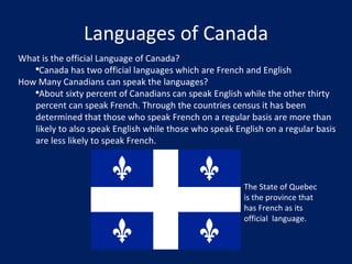 Languages of Canada What is the official Language of Canada? Canada has two official languages which are French and English How Many Canadians can speak the languages? About sixty percent of Canadians can speak English while the other thirty percent can speak French. Through the countries census it has been determined that those who speak French on a regular basis are more than likely to also speak English while those who speak English on a regular basis are less likely to speak French. The State of Quebec is the province that has French as its official  language. 
