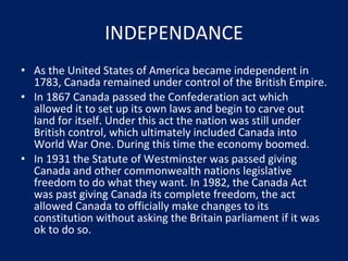 INDEPENDANCE As the United States of America became independent in 1783, Canada remained under control of the British Empire. In 1867 Canada passed the Confederation act which allowed it to set up its own laws and begin to carve out land for itself. Under this act the nation was still under British control, which ultimately included Canada into World War One. During this time the economy boomed. In 1931 the Statute of Westminster was passed giving Canada and other commonwealth nations legislative freedom to do what they want. In 1982, the Canada Act was past giving Canada its complete freedom, the act allowed Canada to officially make changes to its constitution without asking the Britain parliament if it was ok to do so. 