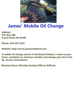 James'MobileOilChange
Address:
P.O.Box586
CrownPoint,IN46308
Phone:219-455-5321
Website:http://www.jamesmobileoil.com
AmobileoilchangeserviceinNorthwestIndiana.IcometoyourAmobileoilchangeserviceinNorthwestIndiana.Icometoyour
home,workplaceorwhereverneeded,andchangeyouroilonthe
fly,atyourconvenience.
BusinessHours:Monday-Sunday8:00am-8:00pm
 