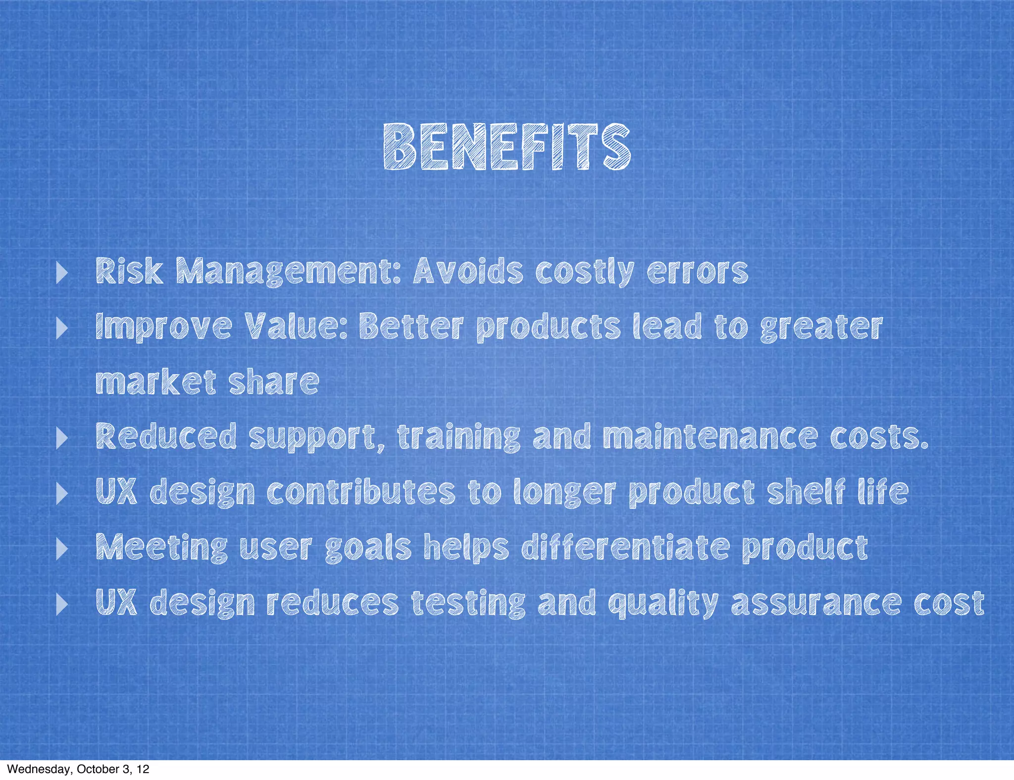BENEFITS
‣ Risk Management: Avoids costly errors
‣ Improve Value: Better products lead to greater
market share
‣ Reduced support, training and maintenance costs.
‣ UX design contributes to longer product shelf life
‣ Meeting user goals helps differentiate product
‣ UX design reduces testing and quality assurance cost
Wednesday, October 3, 12
 