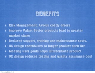 BENEFITS
‣ Risk Management: Avoids costly errors
‣ Improve Value: Better products lead to greater
market share
‣ Reduced support, training and maintenance costs.
‣ UX design contributes to longer product shelf life
‣ Meeting user goals helps differentiate product
‣ UX design reduces testing and quality assurance cost
Wednesday, October 3, 12
 