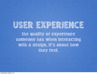 USER EXPERIENCE
the quality of experience
someone has when interacting
with a design. It’s about how
they feel.
Wednesday, October 3, 12
 