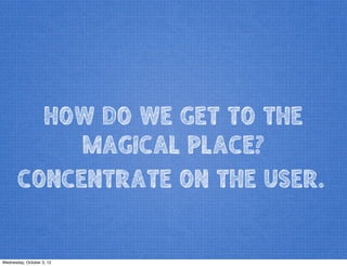 HOW DO WE GET TO THE
MAGICAL PLACE?
CONCENTRATE ON THE USER.
Wednesday, October 3, 12
 