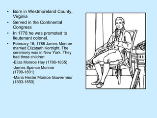 Born in Westmoreland County, Virginia Served in the Continental Congress In 1778 he was promoted to lieutenant colonel.  February 16, 1786 James Monroe married Elizabeth Kortright. The ceremony was in New York. They had three children: -Eliza Monroe Hay (1786-1835) -James Spence Monroe (1799-1801) -Maria Hester Monroe Gouverneur (1803-1850) 