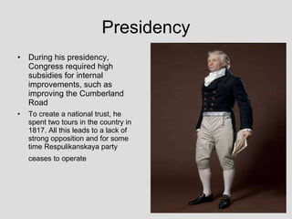 Presidency During his presidency, Congress required high subsidies for internal improvements, such as improving the Cumberland Road To create a national trust, he spent two tours in the country in 1817. All this leads to a lack of strong opposition   and for some time Respulikanskaya party ceases to   operate   