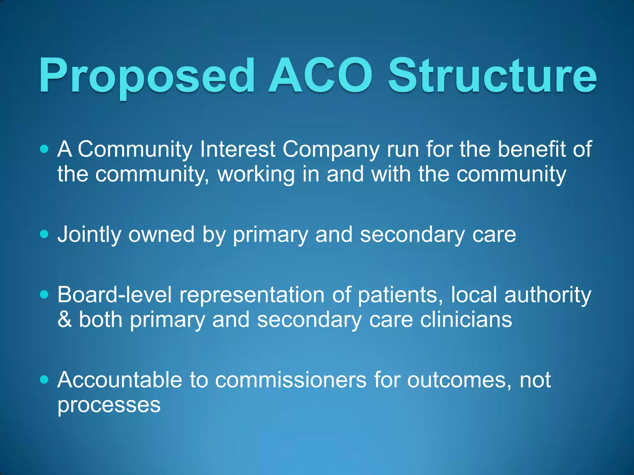 Proposed ACO Structure
 A Community Interest Company run for the benefit of
  the community, working in and with the community

 Jointly owned by primary and secondary care

 Board-level representation of patients, local authority
  & both primary and secondary care clinicians

 Accountable to commissioners for outcomes, not
  processes
 