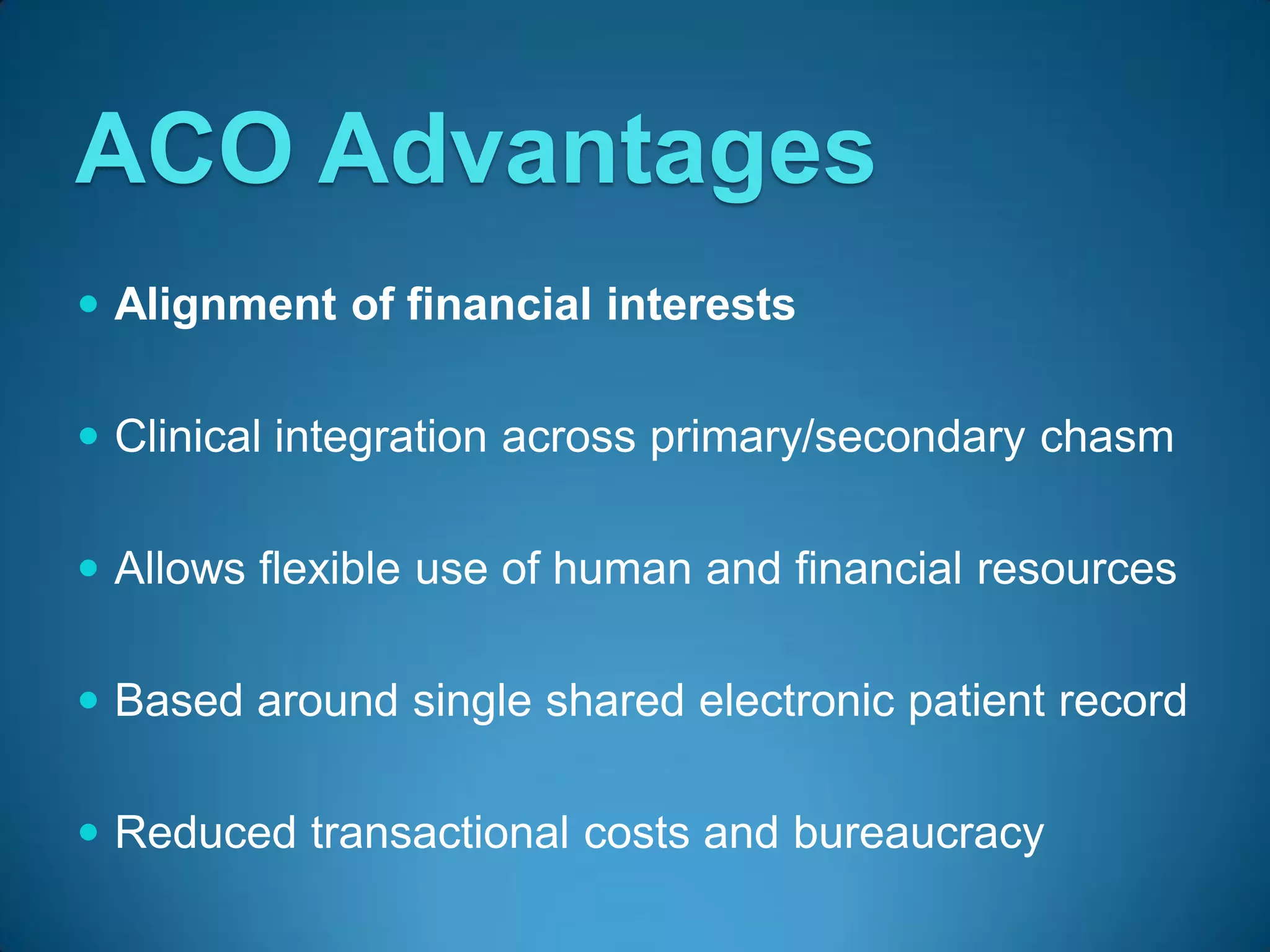 ACO Advantages
 Alignment of financial interests


 Clinical integration across primary/secondary chasm


 Allows flexible use of human and financial resources


 Based around single shared electronic patient record


 Reduced transactional costs and bureaucracy
 