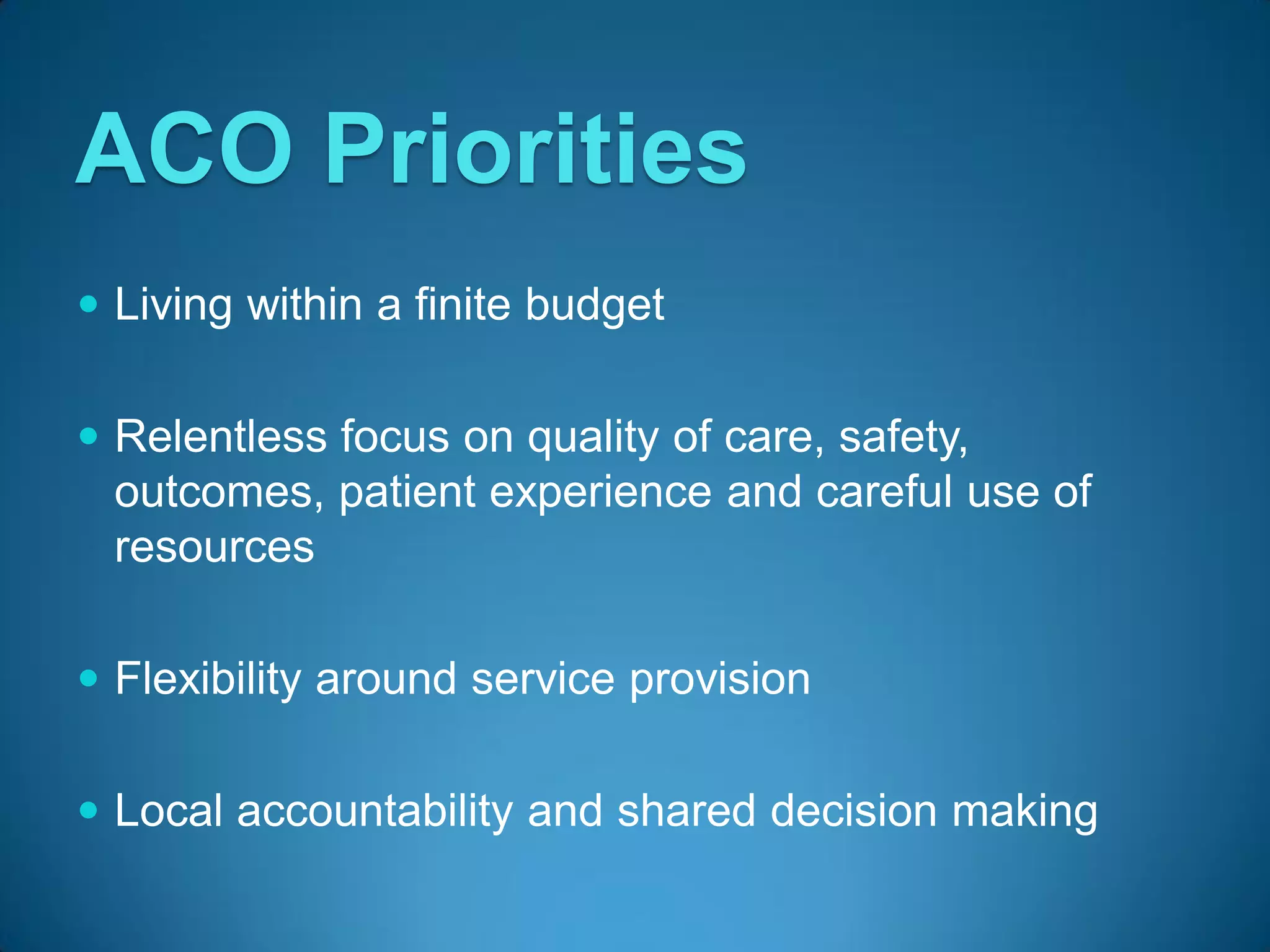ACO Priorities
 Living within a finite budget


 Relentless focus on quality of care, safety,
  outcomes, patient experience and careful use of
  resources

 Flexibility around service provision


 Local accountability and shared decision making
 