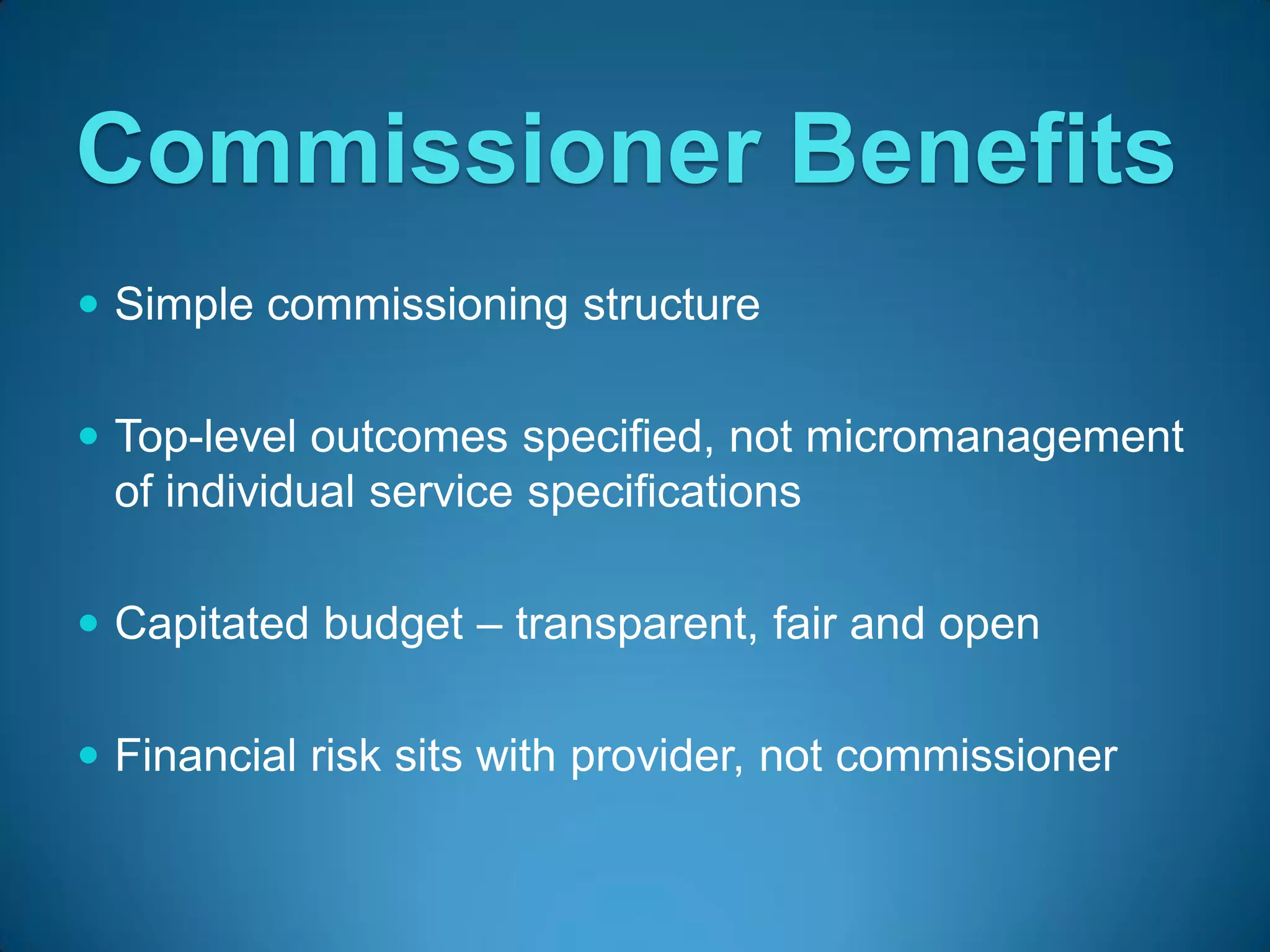 Commissioner Benefits
 Simple commissioning structure


 Top-level outcomes specified, not micromanagement
  of individual service specifications

 Capitated budget – transparent, fair and open


 Financial risk sits with provider, not commissioner
 