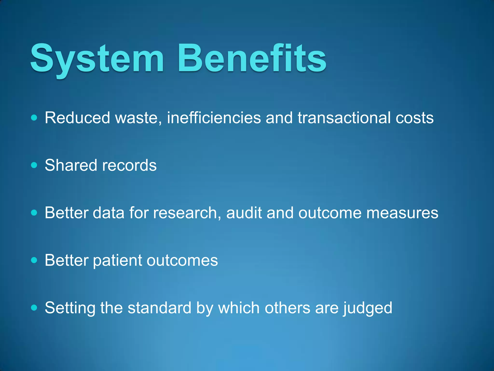 System Benefits
 Reduced waste, inefficiencies and transactional costs


 Shared records


 Better data for research, audit and outcome measures


 Better patient outcomes


 Setting the standard by which others are judged
 