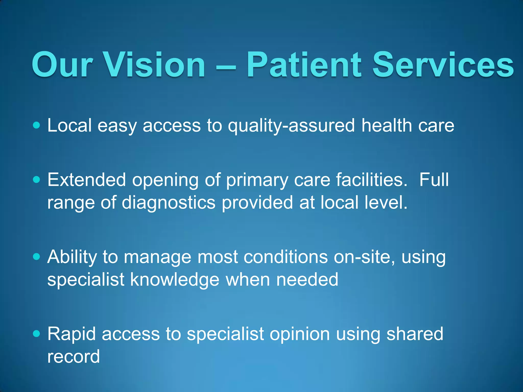 Our Vision – Patient Services
 Local easy access to quality-assured health care


 Extended opening of primary care facilities. Full
  range of diagnostics provided at local level.

 Ability to manage most conditions on-site, using
  specialist knowledge when needed

 Rapid access to specialist opinion using shared
  record
 