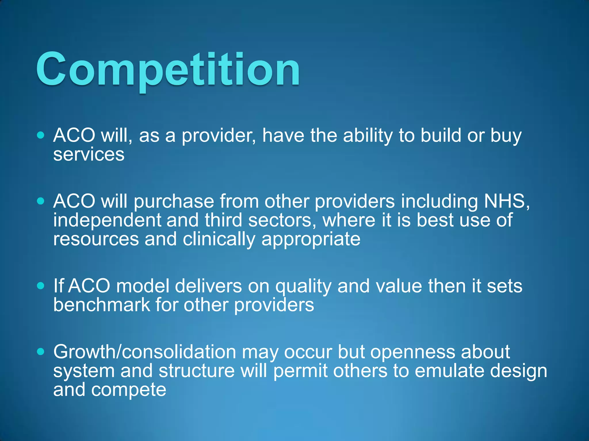 Competition
 ACO will, as a provider, have the ability to build or buy
  services

 ACO will purchase from other providers including NHS,
  independent and third sectors, where it is best use of
  resources and clinically appropriate

 If ACO model delivers on quality and value then it sets
  benchmark for other providers

 Growth/consolidation may occur but openness about
  system and structure will permit others to emulate design
  and compete
 