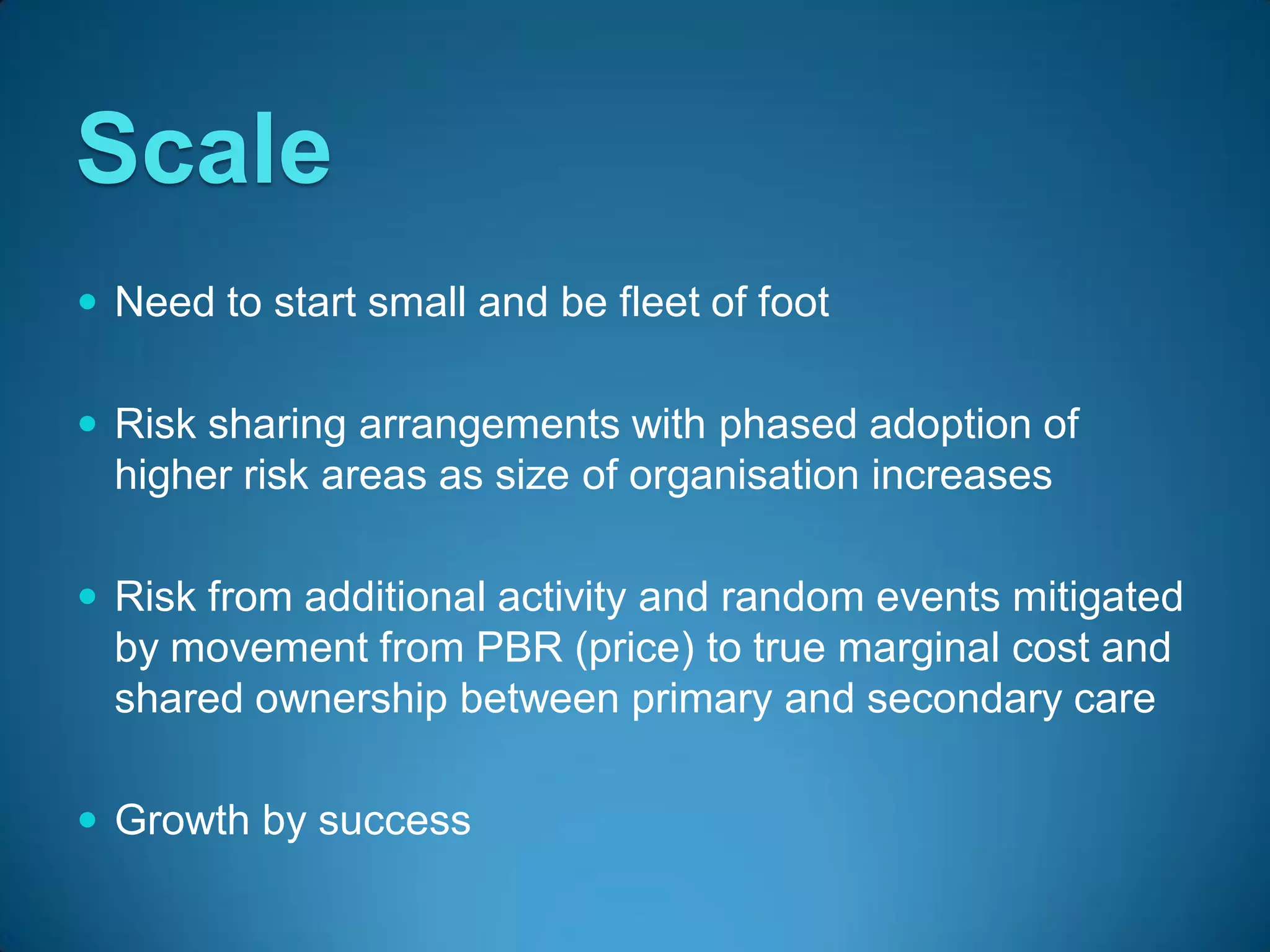 Scale
 Need to start small and be fleet of foot


 Risk sharing arrangements with phased adoption of
  higher risk areas as size of organisation increases

 Risk from additional activity and random events mitigated
  by movement from PBR (price) to true marginal cost and
  shared ownership between primary and secondary care

 Growth by success
 