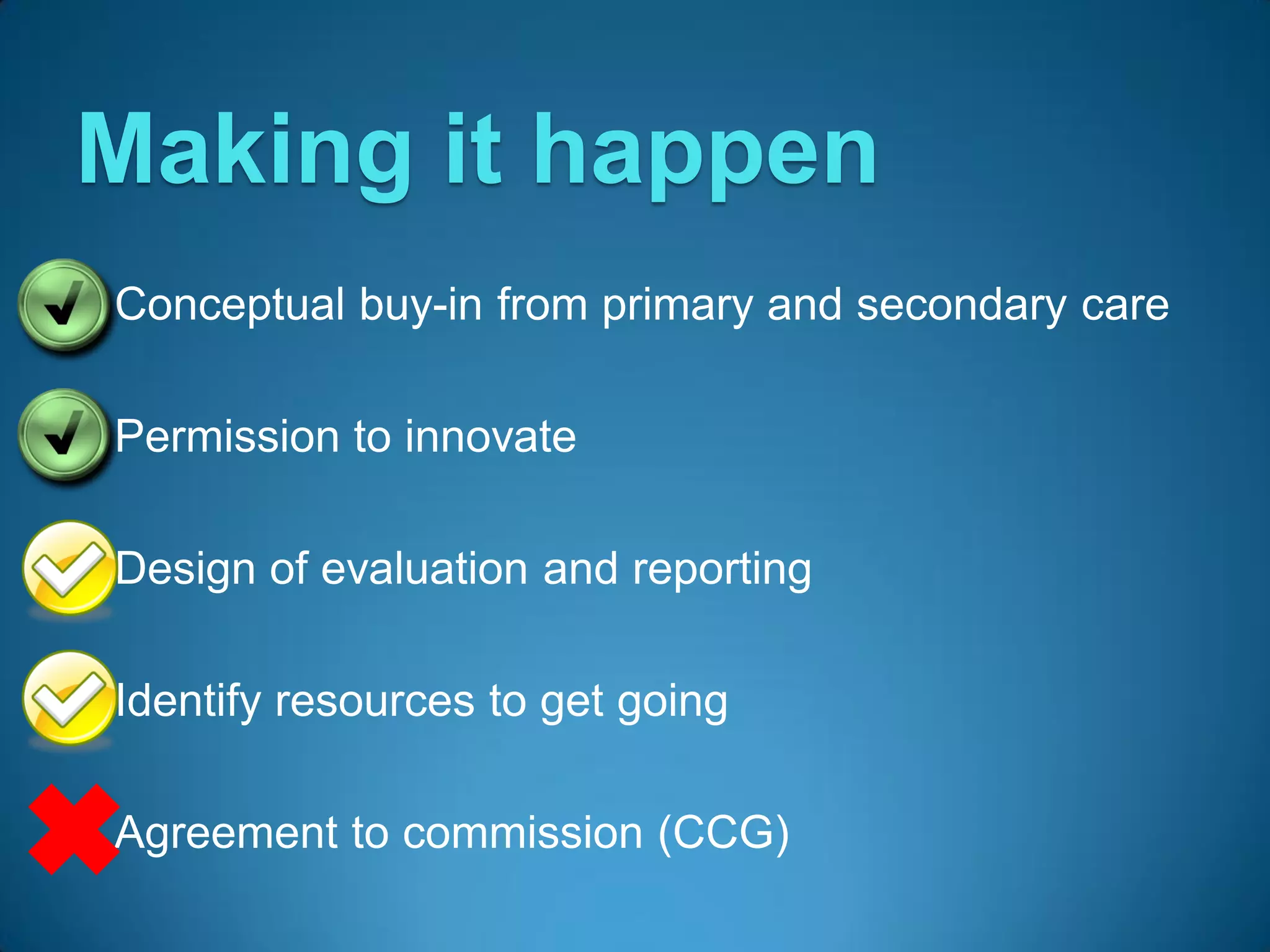 Making it happen
 Conceptual buy-in from primary and secondary care


 Permission to innovate


 Design of evaluation and reporting


 Identify resources to get going


 Agreement to commission (CCG)
 
