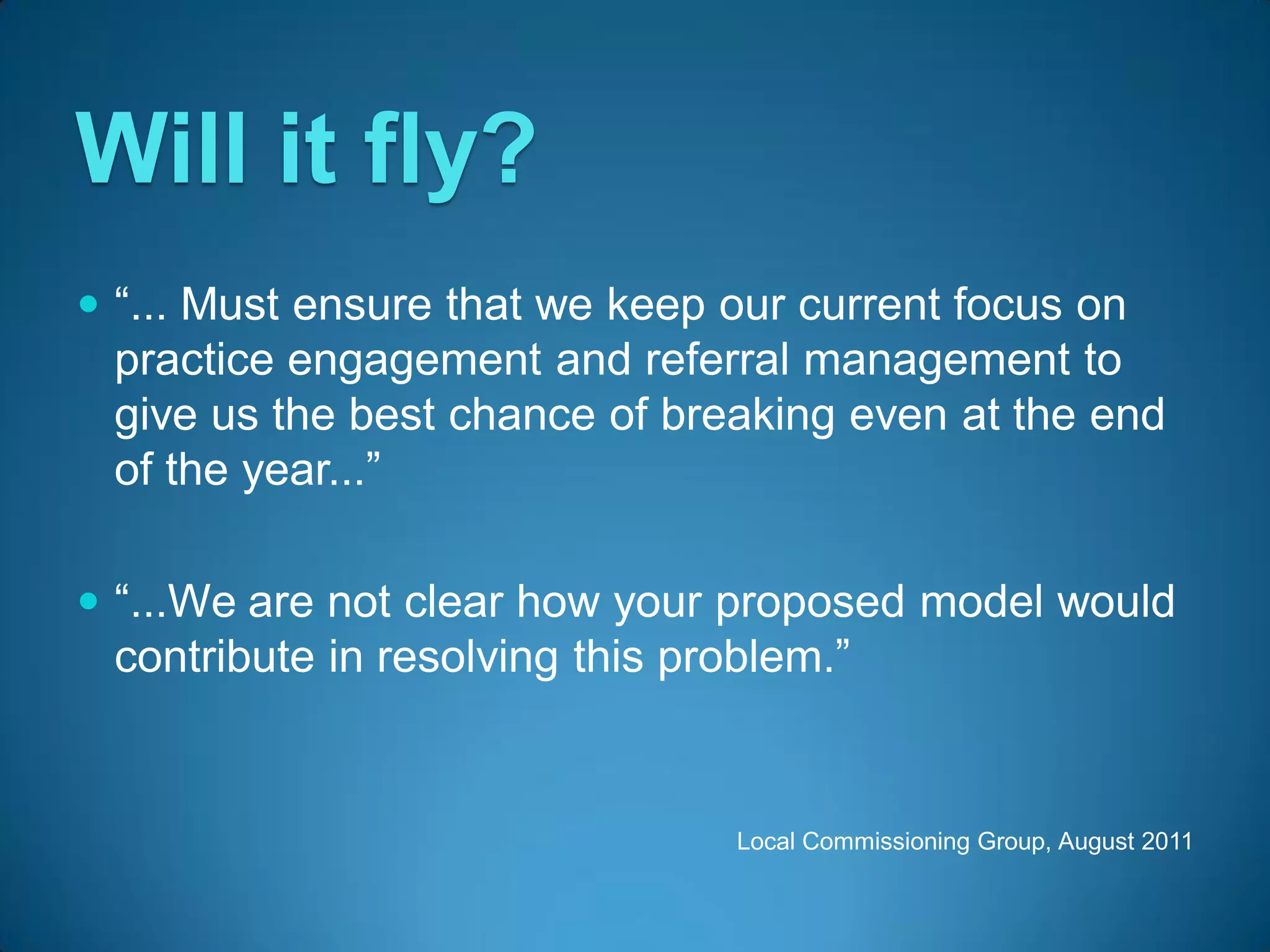 Will it fly?
 “... Must ensure that we keep our current focus on
  practice engagement and referral management to
  give us the best chance of breaking even at the end
  of the year...”

 “...We are not clear how your proposed model would
  contribute in resolving this problem.”


                                Local Commissioning Group, August 2011
 