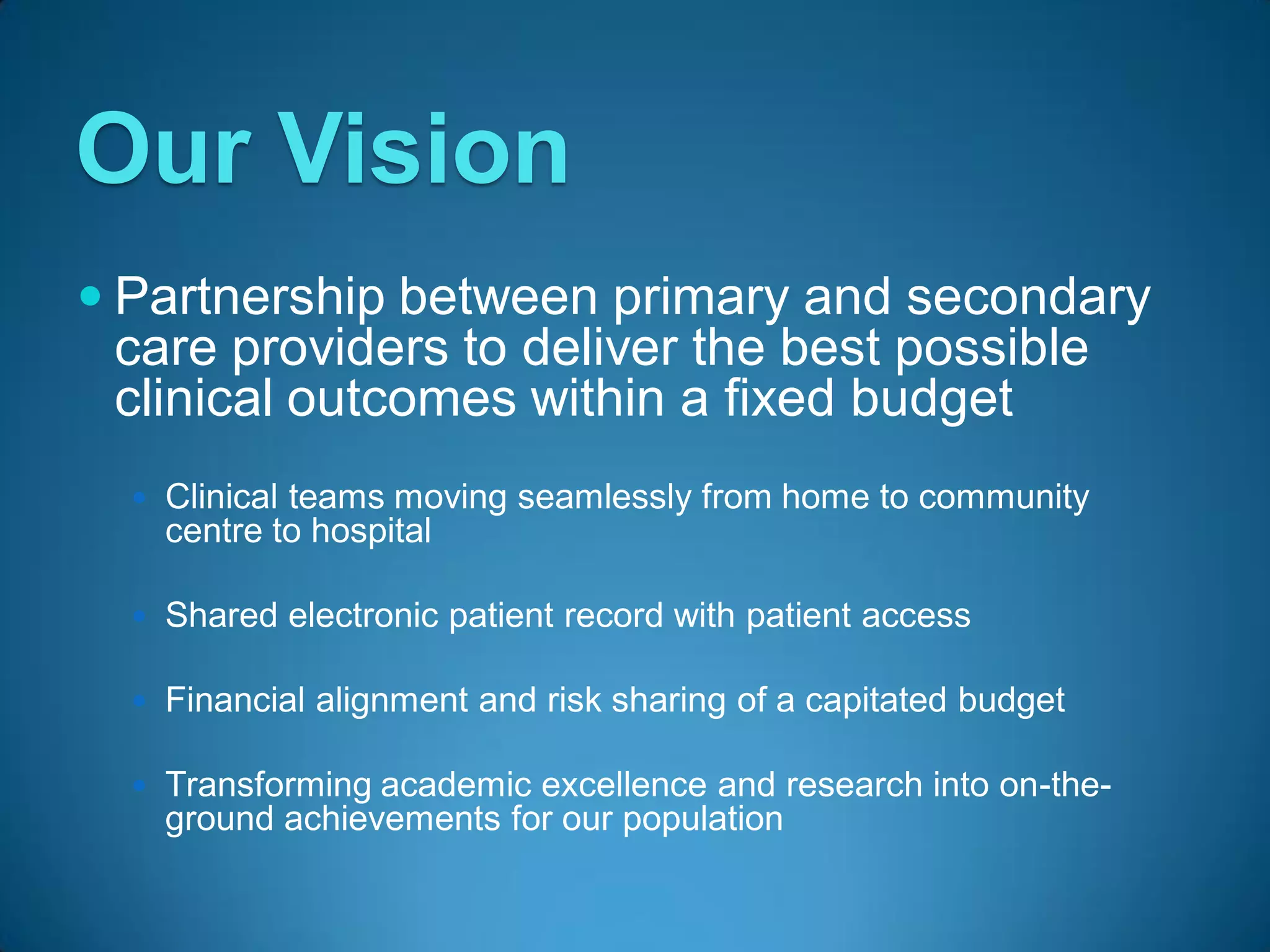 Our Vision
 Partnership between primary and secondary
 care providers to deliver the best possible
 clinical outcomes within a fixed budget
   Clinical teams moving seamlessly from home to community
    centre to hospital

   Shared electronic patient record with patient access

   Financial alignment and risk sharing of a capitated budget

   Transforming academic excellence and research into on-the-
    ground achievements for our population
 