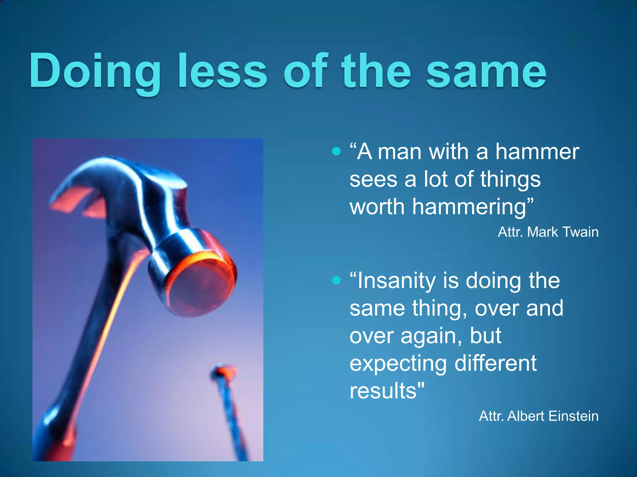 Doing less of the same
             “A man with a hammer
              sees a lot of things
              worth hammering”
                              Attr. Mark Twain


             “Insanity is doing the
              same thing, over and
              over again, but
              expecting different
              results"
                           Attr. Albert Einstein
 