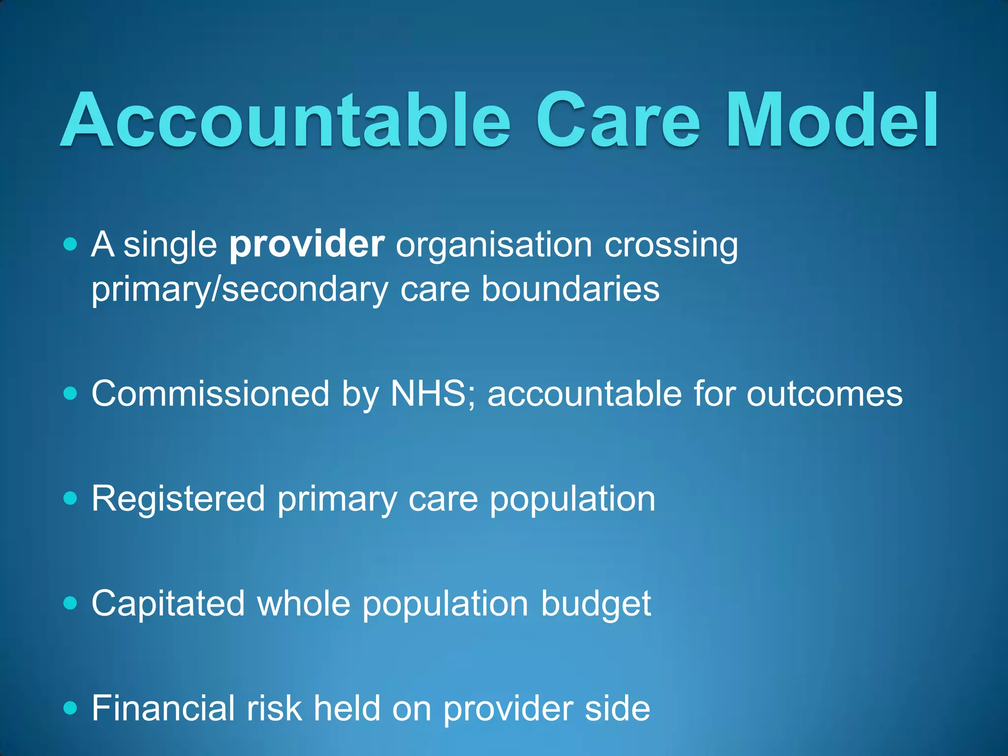 Accountable Care Model
 A single provider organisation crossing
  primary/secondary care boundaries

 Commissioned by NHS; accountable for outcomes


 Registered primary care population


 Capitated whole population budget


 Financial risk held on provider side
 