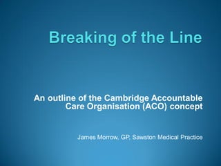 An outline of the Cambridge Accountable
        Care Organisation (ACO) concept


          James Morrow, GP, Sawston Medical Practice
 