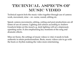 Technical aspects of
         music video
Technical aspects hols the music video together through use of camera
work, movement, mise – on –scene, sound, editing etc.

Speed, camera movements, editing, cutting and post productions are all
forms of use of camera. Lighting and colours according to Andrew
Goodwin helps set the mood e.g. dark lighting will set a depressed,
upsetting scene. It also emphasising key moments of the song and
dramatic effects.

Mise-on-Scene, the settings of music videos is vital, it needs to look
authentic to attain professionalism. Beats, music videos cuts to go with
the beats or rhythm making the video more entertaining.
 