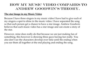 How my Music Video compares to
       Andrew Goodwin's theory.
The star Image in my Music Video
Because I have three singers in my music video I have had to give each of
my singers a spot to shine in the music video. I have separated the song
so that each person get a chance to have a star image. Andrew Goodwin
believes that each music video has a star image and can create a story of
the star.
However, mine does really do that because we are just making fun of
something, this however is showing three guys having fun really. You
also don’t see the characters develop over time until the ending when
you see them all together at the end playing and ending the song.
 