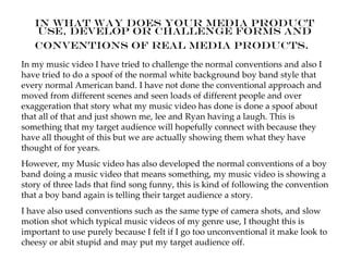 In what way does your media product
    use, develop or challenge forms and
   conventions of real media products.
In my music video I have tried to challenge the normal conventions and also I
have tried to do a spoof of the normal white background boy band style that
every normal American band. I have not done the conventional approach and
moved from different scenes and seen loads of different people and over
exaggeration that story what my music video has done is done a spoof about
that all of that and just shown me, lee and Ryan having a laugh. This is
something that my target audience will hopefully connect with because they
have all thought of this but we are actually showing them what they have
thought of for years.
However, my Music video has also developed the normal conventions of a boy
band doing a music video that means something, my music video is showing a
story of three lads that find song funny, this is kind of following the convention
that a boy band again is telling their target audience a story.
I have also used conventions such as the same type of camera shots, and slow
motion shot which typical music videos of my genre use, I thought this is
important to use purely because I felt if I go too unconventional it make look to
cheesy or abit stupid and may put my target audience off.
 