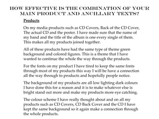 How effective is the combination of your
  main product and ancillary texts?
   Products
   On my media products such as CD Covers, Back of the CD Cover,
   The actual CD and the poster. I have made sure that the name of
   my band and the title of the album is one every single of them.
   This makes all my products joined together.
   All of these products have had the same type of theme green
   background and colored figures. This is a theme that I have
   wanted to continue the whole the way through the products.
   For the fonts on my product I have tired to keep the same fonts
   through most of my products this way I will be have a connection
   all the way through to products and hopefully people notice.
   The background of my products are all low lighting dark colours
   I have done this for a reason and it is to make whatever else is
   bright stand out more and make my products more eye catching.
   The colour scheme I have really thought about and on all my
   products such as CD Covers, CD Back Cover and the CD I have
   kept the same background so it again make a connection through
   the whole products.
 