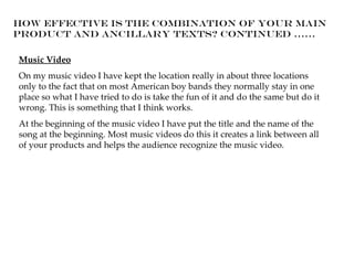 How effective is the combination of your main
product and ancillary texts? Continued ......

Music Video
On my music video I have kept the location really in about three locations
only to the fact that on most American boy bands they normally stay in one
place so what I have tried to do is take the fun of it and do the same but do it
wrong. This is something that I think works.
At the beginning of the music video I have put the title and the name of the
song at the beginning. Most music videos do this it creates a link between all
of your products and helps the audience recognize the music video.
 