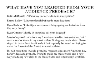 What have you learned from your
      audience feedback?
Katie McDonald : “It’s funny but needs to be in more places”
Emma Bailey: “Made me laugh but needs more locations”
Ryan Bedson: “I like it just needs more things going on, but other than
that very funny”
Ryan Gittins: “Mostly in one place but yeah its good”
Most of my feed back from my friends and media class mates are that I
need more locations in my music video. During my music video I have
stayed in two – three locations but that is purely because I am trying to
make the fun out of the American music videos.
If I had more time I would probably research loads more American boy
band videos and probably trying to make my music video and a new
way of adding new clips to the music video and listen to my feedback.
 