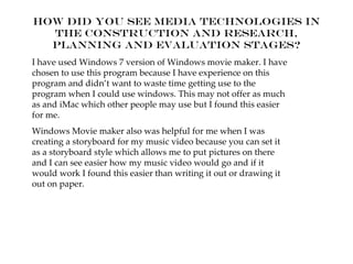 How did you see media technologies in
  the construction and research,
  planning and evaluation stages?
I have used Windows 7 version of Windows movie maker. I have
chosen to use this program because I have experience on this
program and didn’t want to waste time getting use to the
program when I could use windows. This may not offer as much
as and iMac which other people may use but I found this easier
for me.
Windows Movie maker also was helpful for me when I was
creating a storyboard for my music video because you can set it
as a storyboard style which allows me to put pictures on there
and I can see easier how my music video would go and if it
would work I found this easier than writing it out or drawing it
out on paper.
 