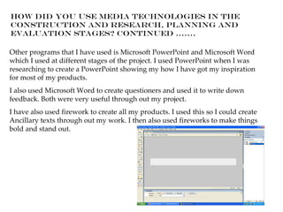 How did you use media technologies in the
construction and research, planning and
evaluation stages? Continued …….

Other programs that I have used is Microsoft PowerPoint and Microsoft Word
which I used at different stages of the project. I used PowerPoint when I was
researching to create a PowerPoint showing my how I have got my inspiration
for most of my products.
I also used Microsoft Word to create questioners and used it to write down
feedback. Both were very useful through out my project.
I have also used firework to create all my products. I used this so I could create
Ancillary texts through out my work. I then also used fireworks to make things
bold and stand out.
 