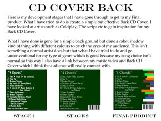 CD Cover Back
Here is my development stages that I have gone through to get to my Final
product. What I have tried to do is create a simple but effective Back CD Cover, I
have looked at artists such as Coldplay, The script etc to gain inspiration for my
Back CD Cover.

What I have done is gone for a simple back ground but done a robot shadow
kind of thing with different colours to catch the eyes of my audience. This isn’t
something a normal artist does but that what I have tried to do and go
unconventional for my type of genre which is good because my song choice isn’t
normal so this way I also have a link between my music video and Back CD
Cover which I think the audience will really connect with.




   Stage 1                       Stage 2                   Final Product
 