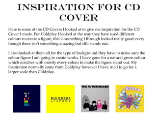 Inspiration for CD
           Cover
Here is some of the CD Covers I looked at to give me inspiration for the CD
Cover I made. For Coldplay I looked at the way they have used different
colours to create a figure, this is something I through looked really good every
though there isn’t something amazing but still stands out.

I also looked at them all for the type of background they have to make sure the
colour figure I am going to create works, I have gone for a natural green colour
which matches with mostly every colour to make the figure stand out. My
inspiration normally came from Coldplay however I have tried to go for a
larger scale than Coldplay.
 