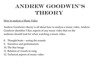 Andrew Goodwin's
             Theory
How to analyse a Music Video

Andrew Goodwin's theory is all about how to analyse a music video. Andrew
Goodwin identifies 5 Key aspects of any music video that we the
audience should look for when watching a music video.

8. Thought beats – seeing the sounds
9. Narrative and performances
10. The Star Image
11. Relation of visuals to song
12. Technical aspects of music video
 