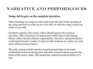 Narrative and performances
Songs fail to give us the complete narrative.

When listening to a song we only tend to get the gist of the meaning of
the song and tend to make up are own idea of what the song is about by
what we are told.

Goodwin explains that music videos should ignore the common
narrative. This is because it is important in their role of advertising.
Music videos should coherent repeatability. Narrative and performance
work hand in hand it makes it easier for the audience to watch over and
over without losing interest.

The artist acting as both narrator & participants helps to increase
authenticity however the lip sync and other mimed actions remains the
heart of the music video. This means the audience needs to believe it’s
real.
 